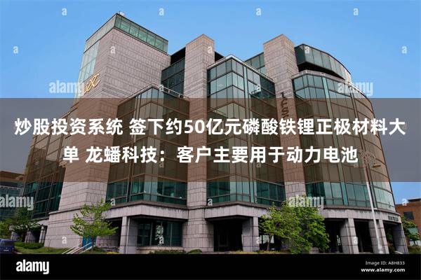 炒股投资系统 签下约50亿元磷酸铁锂正极材料大单 龙蟠科技：客户主要用于动力电池