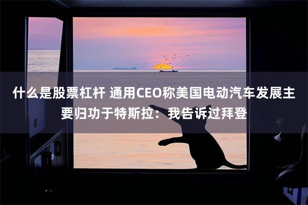什么是股票杠杆 通用CEO称美国电动汽车发展主要归功于特斯拉：我告诉过拜登