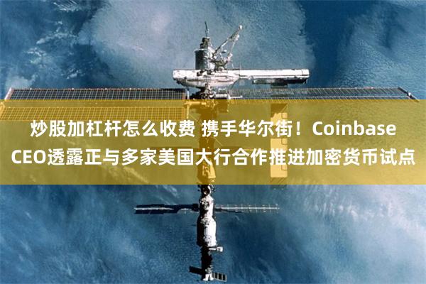 炒股加杠杆怎么收费 携手华尔街！CoinbaseCEO透露正与多家美国大行合作推进加密货币试点