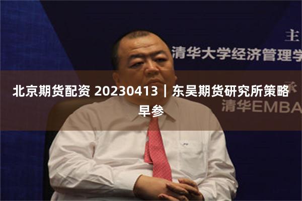 北京期货配资 20230413｜东吴期货研究所策略早参