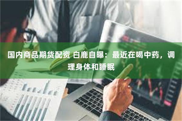 国内商品期货配资 白鹿自曝：最近在喝中药，调理身体和睡眠