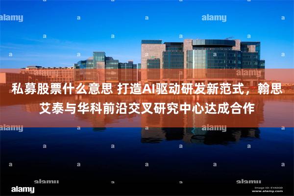 私募股票什么意思 打造AI驱动研发新范式，翰思艾泰与华科前沿交叉研究中心达成合作