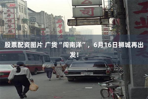 股票配资图片 广货“闯南洋”，6月16日狮城再出发！
