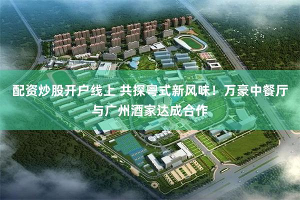 配资炒股开户线上 共探粤式新风味！万豪中餐厅与广州酒家达成合作