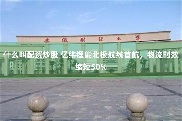 什么叫配资炒股 亿纬锂能北极航线首航，物流时效缩短50%