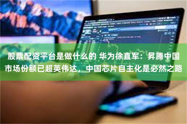 股票配资平台是做什么的 华为徐直军：昇腾中国市场份额已超英伟达，中国芯片自主化是必然之路