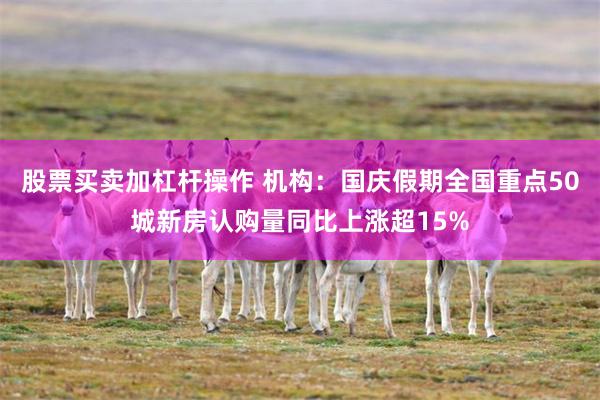 股票买卖加杠杆操作 机构：国庆假期全国重点50城新房认购量同比上涨超15%