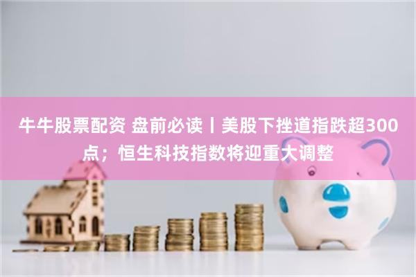 牛牛股票配资 盘前必读丨美股下挫道指跌超300点；恒生科技指数将迎重大调整