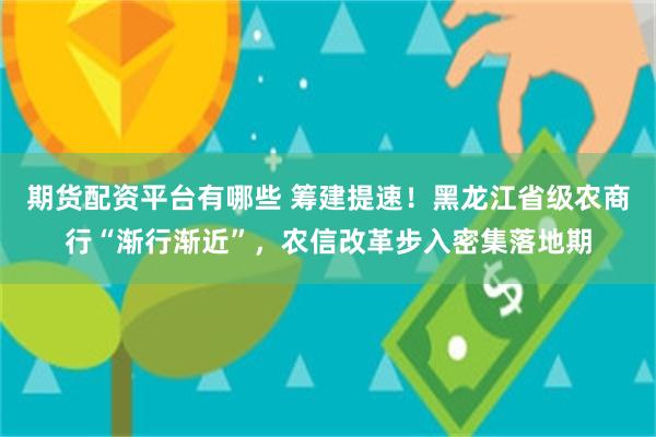 期货配资平台有哪些 筹建提速！黑龙江省级农商行“渐行渐近”，农信改革步入密集落地期