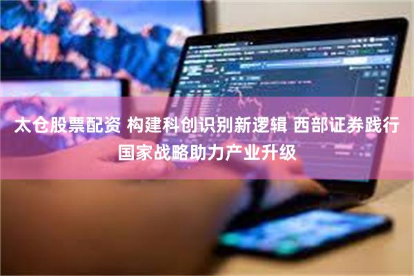 太仓股票配资 构建科创识别新逻辑 西部证券践行国家战略助力产业升级